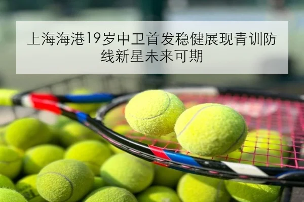 上海海港19岁中卫首发稳健展现青训防线新星未来可期